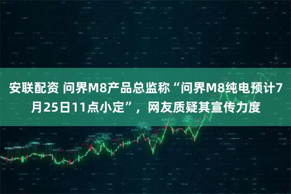 安联配资 问界M8产品总监称“问界M8纯电预计7月25日11点小定”，网友质疑其宣传力度