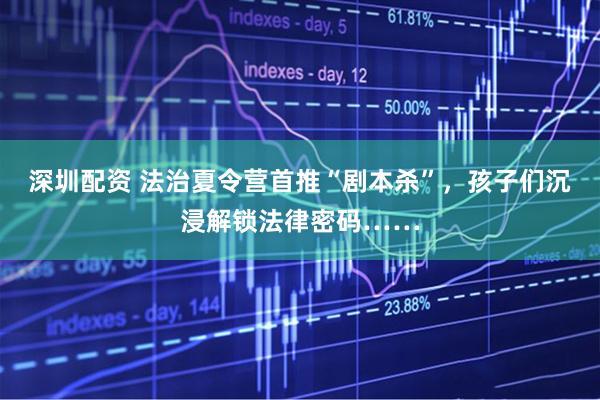 深圳配资 法治夏令营首推“剧本杀”，孩子们沉浸解锁法律密码……