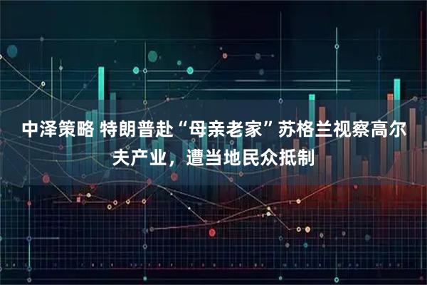 中泽策略 特朗普赴“母亲老家”苏格兰视察高尔夫产业，遭当地民众抵制