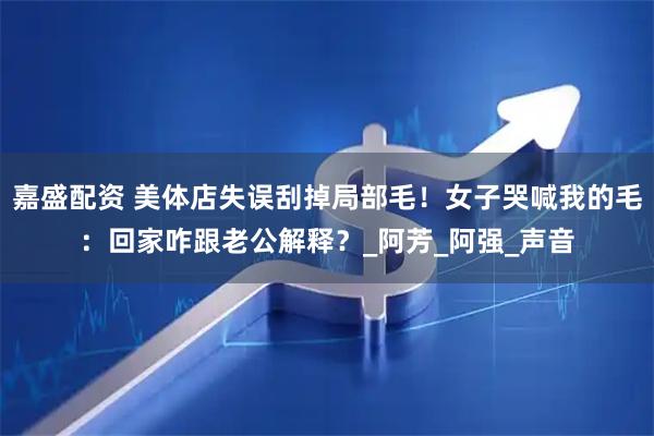 嘉盛配资 美体店失误刮掉局部毛！女子哭喊我的毛：回家咋跟老公解释？_阿芳_阿强_声音