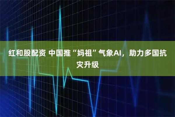 红和股配资 中国推“妈祖”气象AI，助力多国抗灾升级