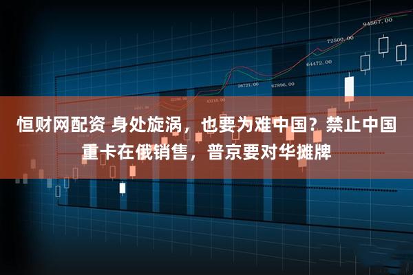 恒财网配资 身处旋涡，也要为难中国？禁止中国重卡在俄销售，普京要对华摊牌