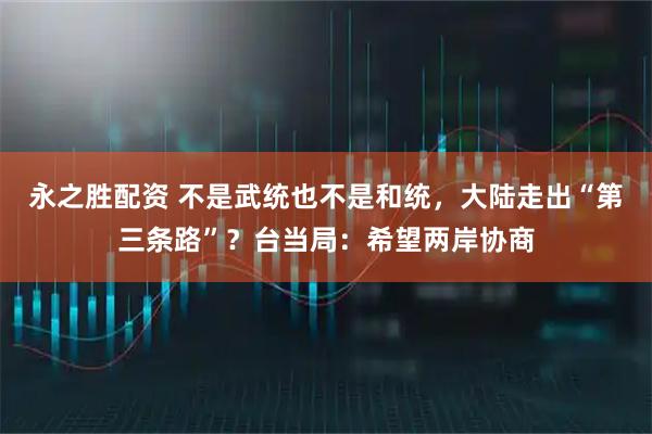永之胜配资 不是武统也不是和统，大陆走出“第三条路”？台当局：希望两岸协商