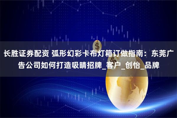 长胜证券配资 弧形幻彩卡布灯箱订做指南：东莞广告公司如何打造吸睛招牌_客户_创怡_品牌