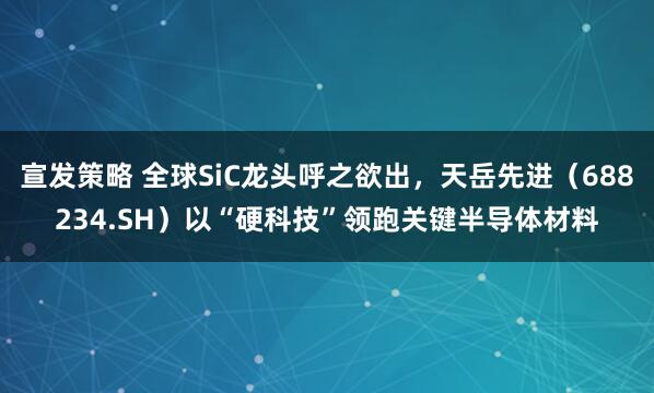 宣发策略 全球SiC龙头呼之欲出，天岳先进（688234.SH）以“硬科技”领跑关键半导体材料