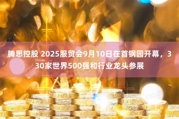 腾思控股 2025服贸会9月10日在首钢园开幕，330家世界500强和行业龙头参展