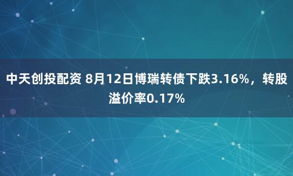 中天创投配资 8月12日博瑞转债下跌3.16%，转股溢价率0.17%