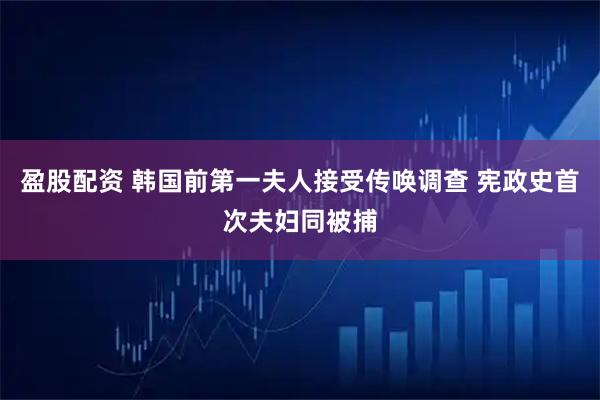 盈股配资 韩国前第一夫人接受传唤调查 宪政史首次夫妇同被捕