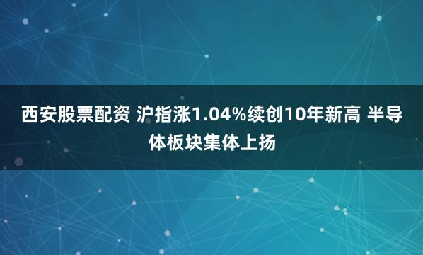 西安股票配资 沪指涨1.04%续创10年新高 半导体板块集体上扬