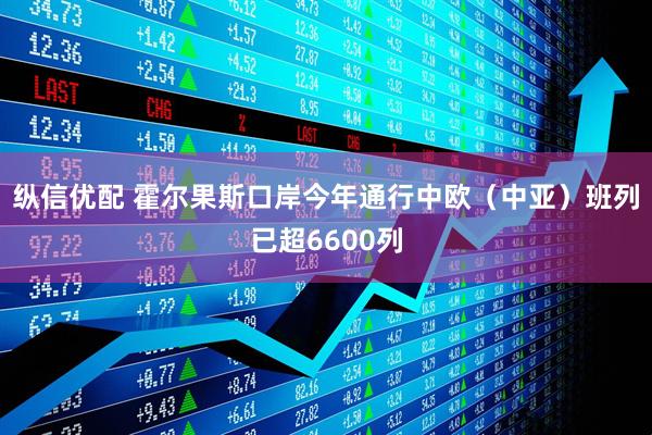 纵信优配 霍尔果斯口岸今年通行中欧（中亚）班列已超6600列