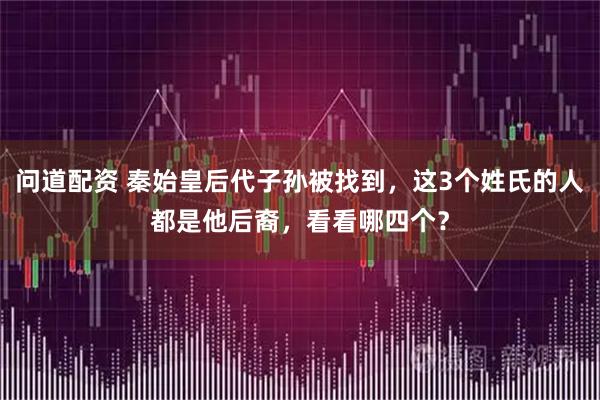 问道配资 秦始皇后代子孙被找到，这3个姓氏的人都是他后裔，看看哪四个？