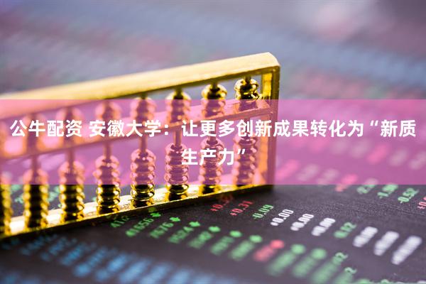 公牛配资 安徽大学:让更多创新成果转化为“新质生产力”
