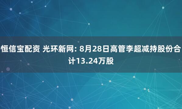 恒信宝配资 光环新网: 8月28日高管李超减持股份合计13.24万股