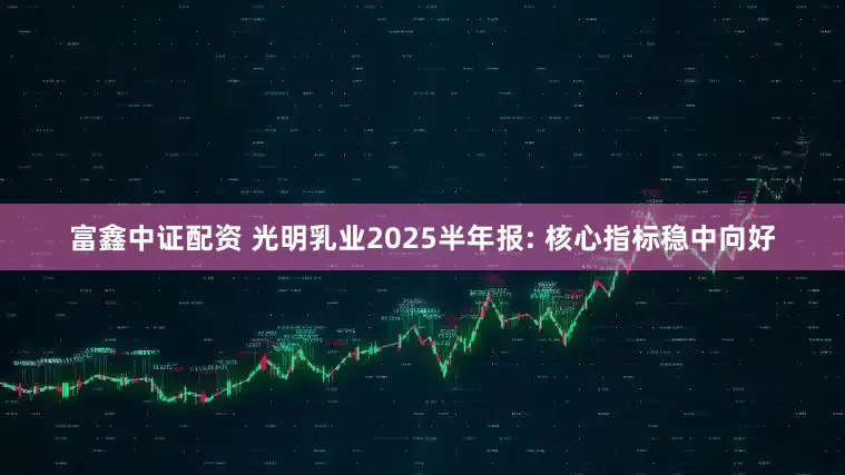 富鑫中证配资 光明乳业2025半年报: 核心指标稳中向好