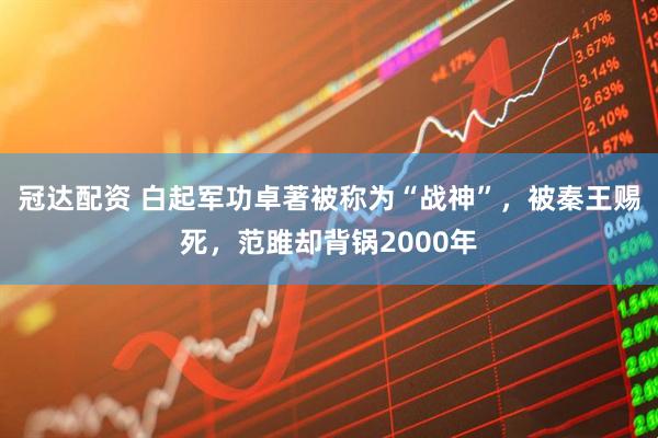 冠达配资 白起军功卓著被称为“战神”,被秦王赐死,范雎却背锅2000年