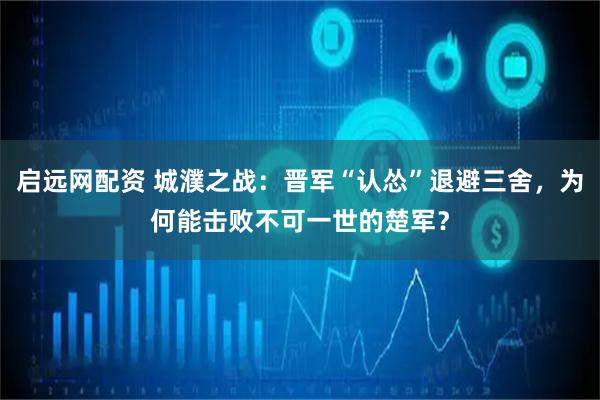启远网配资 城濮之战：晋军“认怂”退避三舍，为何能击败不可一世的楚军？