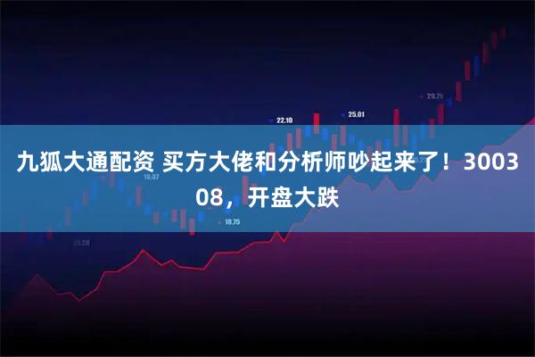 九狐大通配资 买方大佬和分析师吵起来了！300308，开盘大跌
