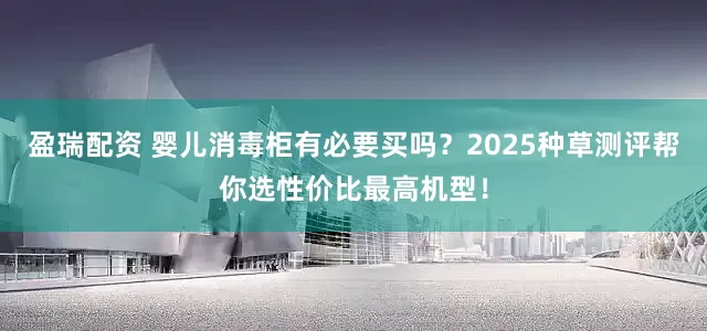 盈瑞配资 婴儿消毒柜有必要买吗？2025种草测评帮你选性价比最高机型！