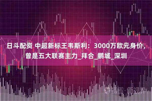 日斗配资 中超新标王韦斯利：3000万欧元身价，曾是五大联赛主力_拜合_鹏城_深圳