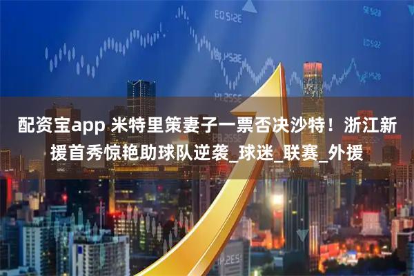 配资宝app 米特里策妻子一票否决沙特！浙江新援首秀惊艳助球队逆袭_球迷_联赛_外援