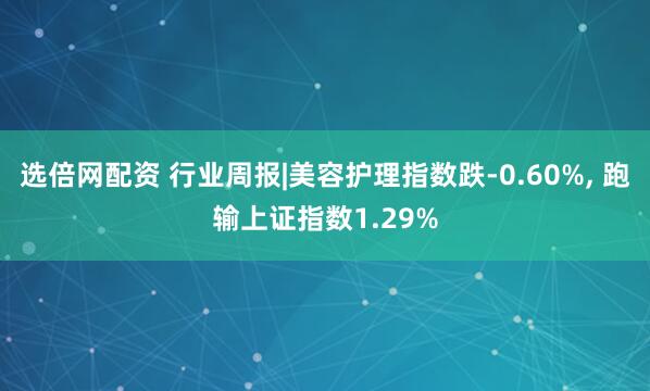 选倍网配资 行业周报|美容护理指数跌-0.60%, 跑输上证指数1.29%