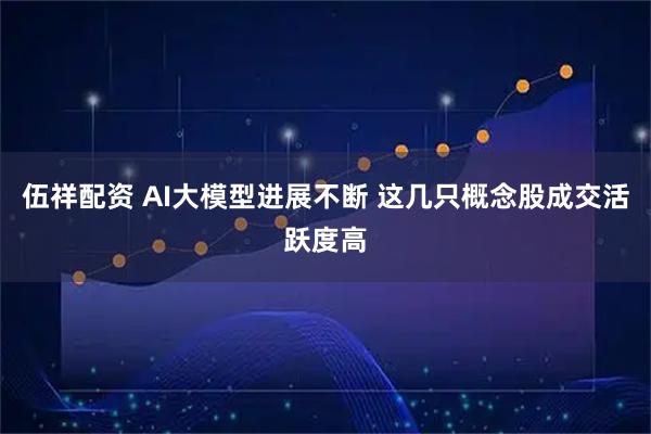 伍祥配资 AI大模型进展不断 这几只概念股成交活跃度高