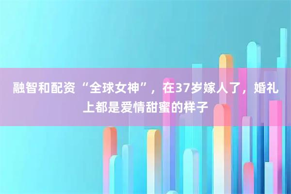 融智和配资 “全球女神”，在37岁嫁人了，婚礼上都是爱情甜蜜的样子