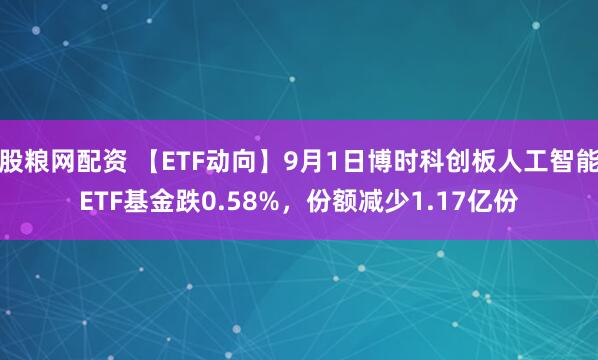 股粮网配资 【ETF动向】9月1日博时科创板人工智能ETF基金跌0.58%，份额减少1.17亿份