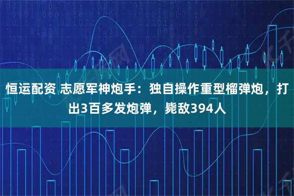 恒运配资 志愿军神炮手：独自操作重型榴弹炮，打出3百多发炮弹，毙敌394人