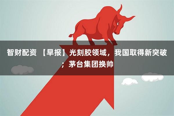 智财配资 【早报】光刻胶领域，我国取得新突破；茅台集团换帅