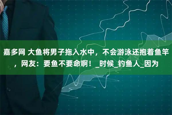 嘉多网 大鱼将男子拖入水中，不会游泳还抱着鱼竿，网友：要鱼不要命啊！_时候_钓鱼人_因为