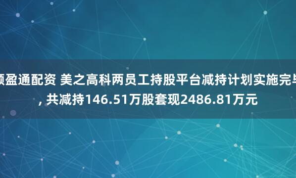 顺盈通配资 美之高科两员工持股平台减持计划实施完毕, 共减持146.51万股套现2486.81万元