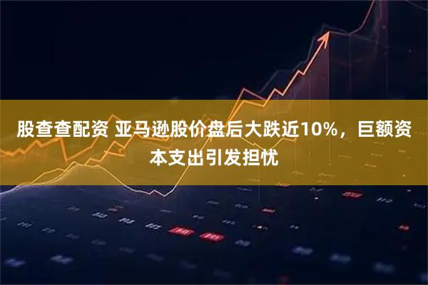 股查查配资 亚马逊股价盘后大跌近10%,巨额资本支出引发担忧
