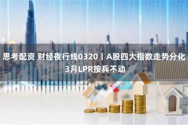 思考配资 财经夜行线0320丨A股四大指数走势分化 3月LPR按兵不动