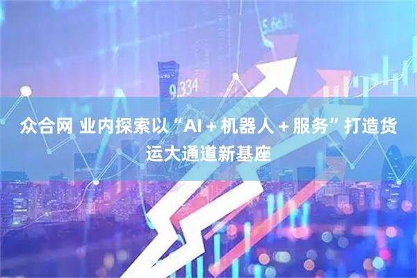 众合网 业内探索以“AI+机器人+服务”打造货运大通道新基座