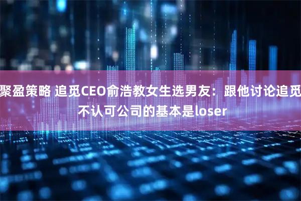 聚盈策略 追觅CEO俞浩教女生选男友:跟他讨论追觅 不认可公司的基本是loser