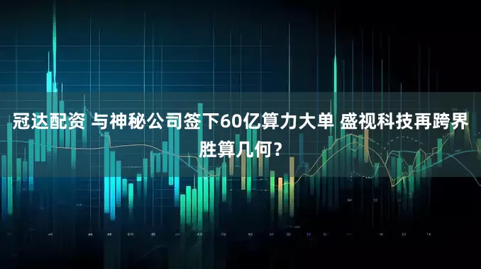 冠达配资 与神秘公司签下60亿算力大单 盛视科技再跨界胜算几何？
