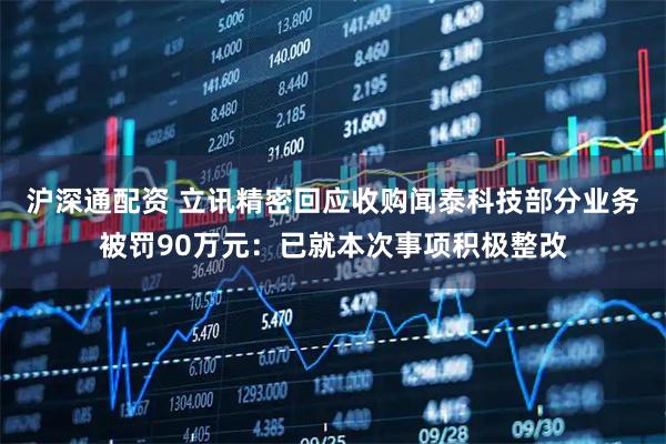 沪深通配资 立讯精密回应收购闻泰科技部分业务被罚90万元：已就本次事项积极整改
