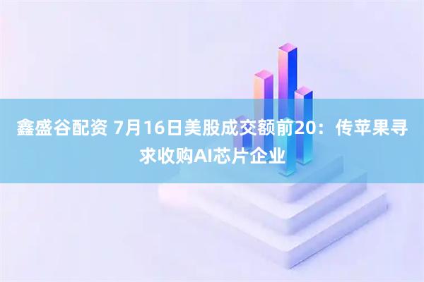 鑫盛谷配资 7月16日美股成交额前20：传苹果寻求收购AI芯片企业